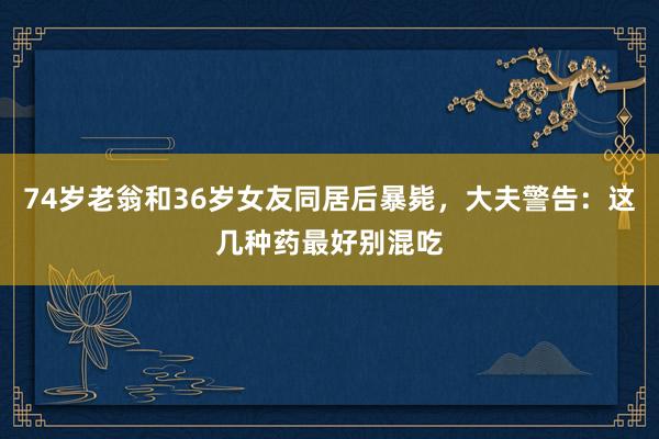 74岁老翁和36岁女友同居后暴毙,大夫警告:这几种药最好别混吃