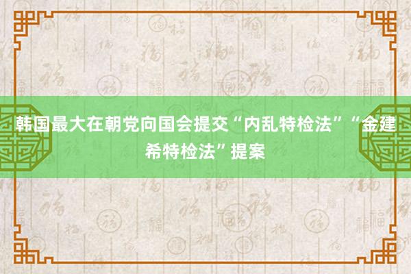 韩国最大在朝党向国会提交“内乱特检法”“金建希特检法”提案