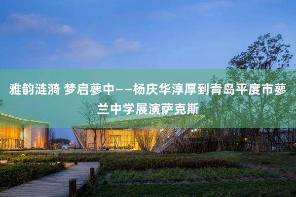 雅韵涟漪 梦启蓼中——杨庆华淳厚到青岛平度市蓼兰中学展演萨克斯