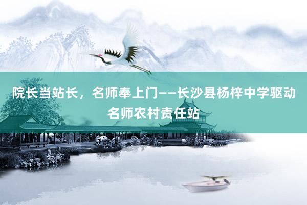 院长当站长,名师奉上门——长沙县杨梓中学驱动名师农村责任站