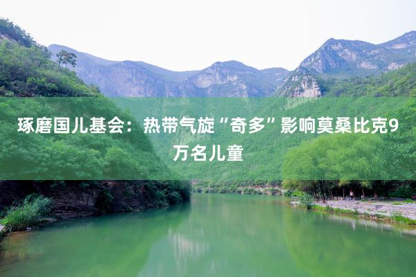 琢磨国儿基会：热带气旋“奇多”影响莫桑比克9万名儿童