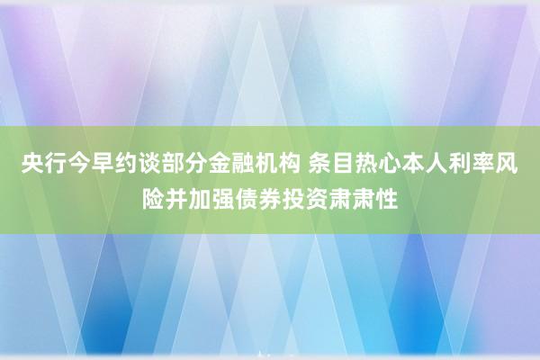 央行今早约谈部分金融机构 条目热心本人利率风险并加强债券投资肃肃性