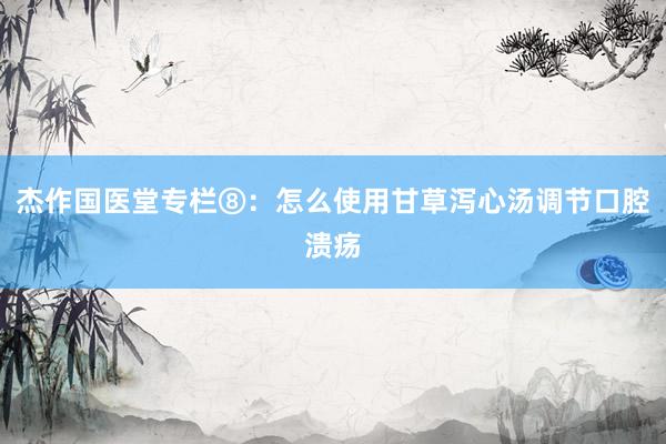杰作国医堂专栏⑧：怎么使用甘草泻心汤调节口腔溃疡