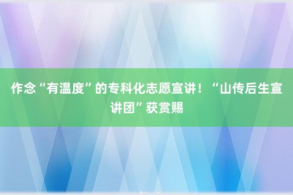 作念“有温度”的专科化志愿宣讲！“山传后生宣讲团”获赏赐