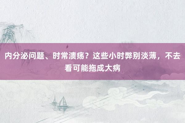 内分泌问题、时常溃疡？这些小时弊别淡薄，不去看可能拖成大病